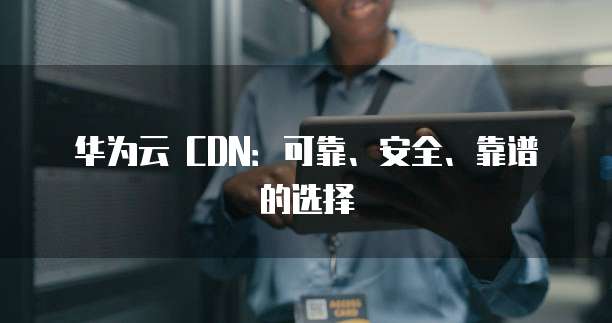 华为云 CDN:可靠、安全、靠谱的选择
