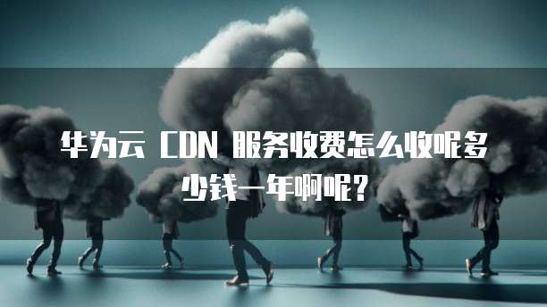 华为云 CDN 服务收费怎么收呢多少钱一年啊呢？