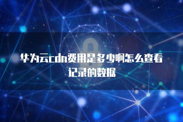 华为云cdn费用是多少啊怎么查看记录的数据