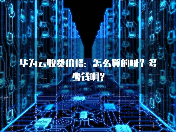 华为云收费价格:怎么算的呀?多少钱啊?