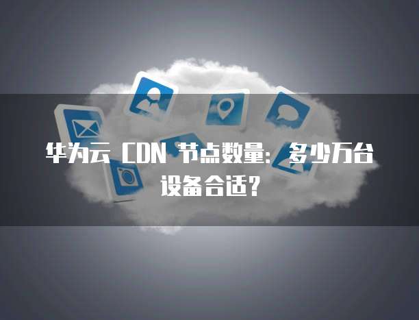 华为云 CDN 节点数量：多少万台设备合适？