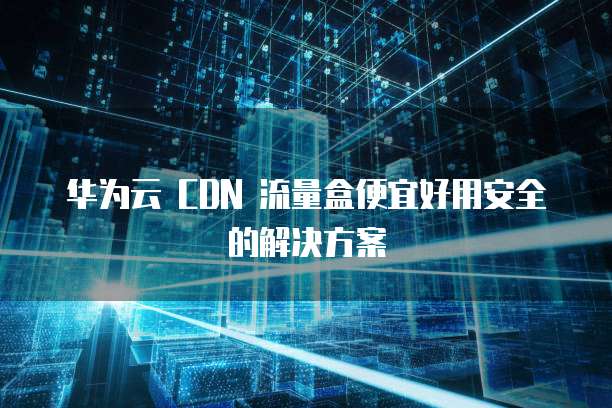 华为云 CDN 流量盒便宜好用安全的解决方案
