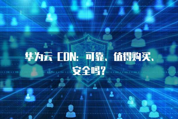 华为云 CDN:可靠、值得购买、安全吗?
