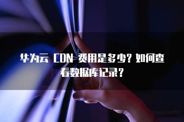 华为云 CDN 费用是多少?如何查看数据库记录?