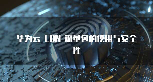 华为云 CDN 流量包的使用与安全性