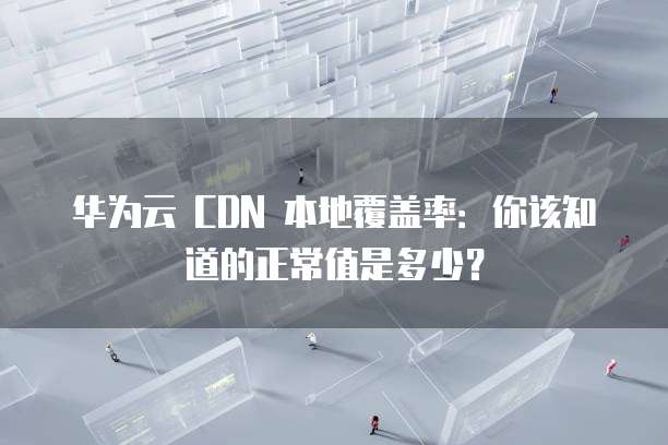 华为云 CDN 本地覆盖率:你该知道的正常值是多少?