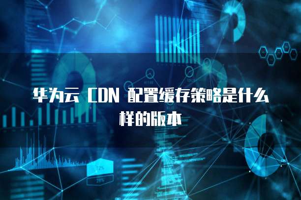 华为云 CDN 配置缓存策略是什么样的版本