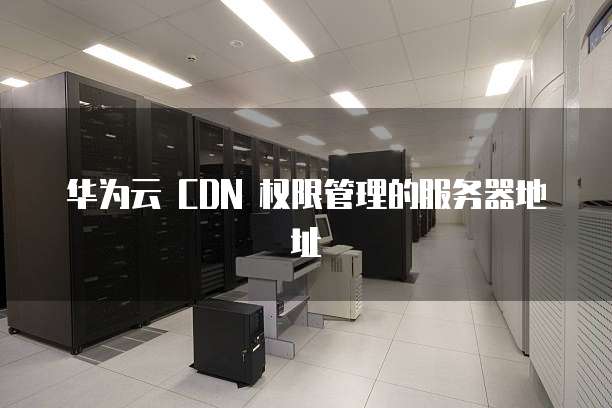 华为云 CDN 权限管理的服务器地址