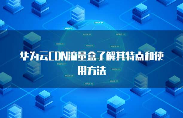 华为云CDN流量盒了解其特点和使用方法