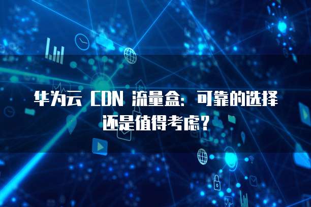 华为云 CDN 流量盒:可靠的选择还是值得考虑?