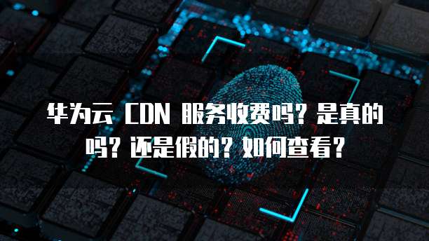 华为云 CDN 服务收费吗?是真的吗?还是假的?如何查看?