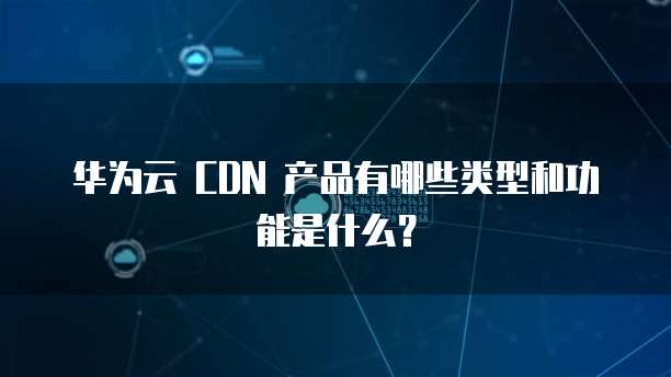 华为云 CDN 产品有哪些类型和功能是什么?