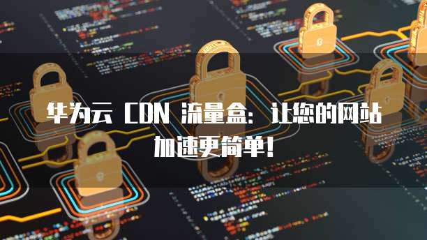 华为云 CDN 流量盒:让您的网站加速更简单!