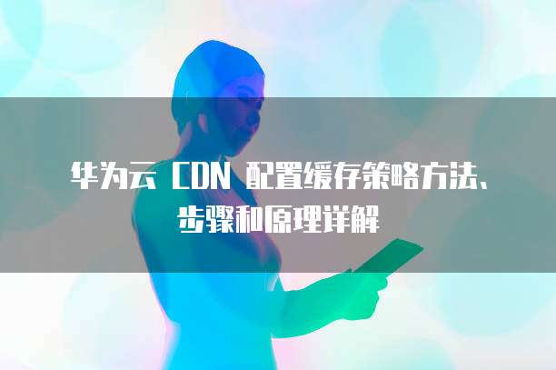 华为云 CDN 配置缓存策略方法、步骤和原理详解