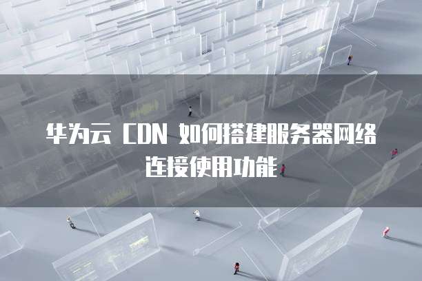 华为云 CDN 如何搭建服务器网络连接使用功能