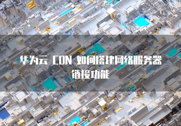 华为云 CDN 如何搭建网络服务器链接功能