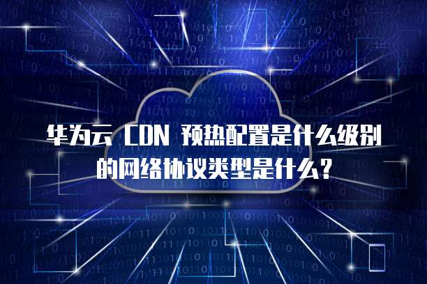 华为云 CDN 预热配置是什么级别的网络协议类型是什么?