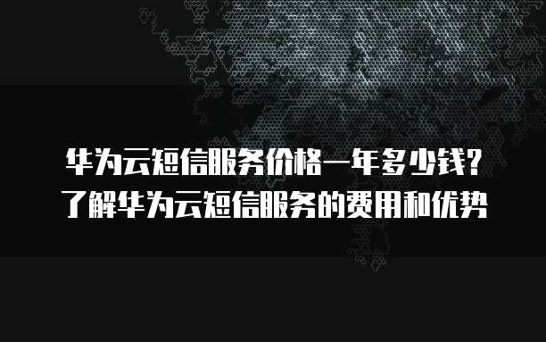 华为云短信服务价格一年多少钱?了解华为云短信服务的费用和优势