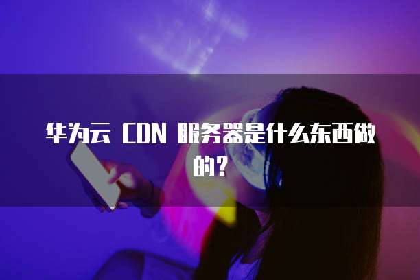华为云 CDN 服务器是什么东西做的?