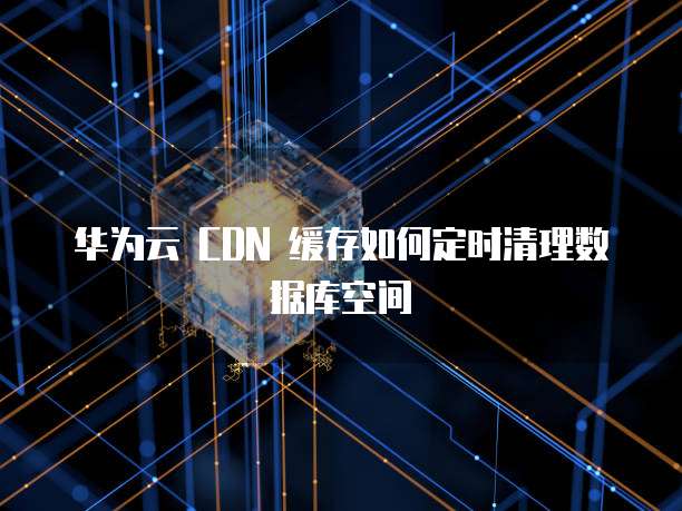 华为云 CDN 缓存如何定时清理数据库空间