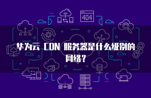 华为云 CDN 服务器是什么级别的网络?