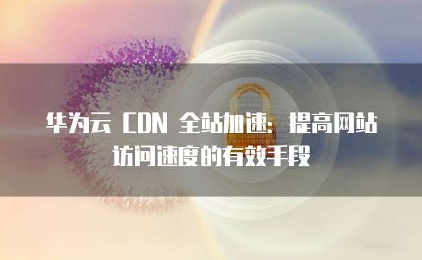 华为云 CDN 全站加速:提高网站访问速度的有效手段