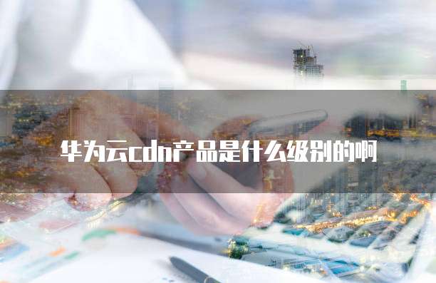 华为云cdn产品是什么级别的啊