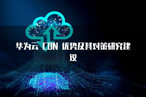 华为云 CDN 优势及其对策研究建议