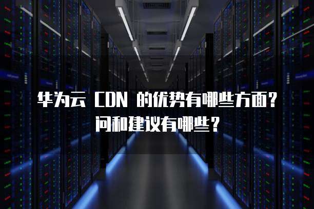 华为云 CDN 的优势有哪些方面？问和建议有哪些？