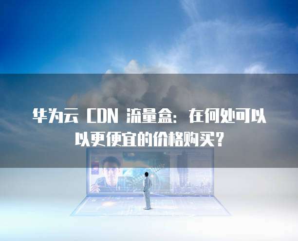 华为云 CDN 流量盒：在何处可以以更便宜的价格购买？