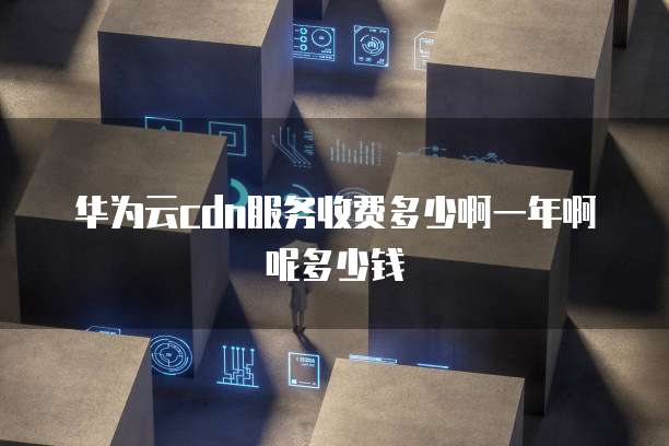 华为云cdn服务收费多少啊一年啊呢多少钱