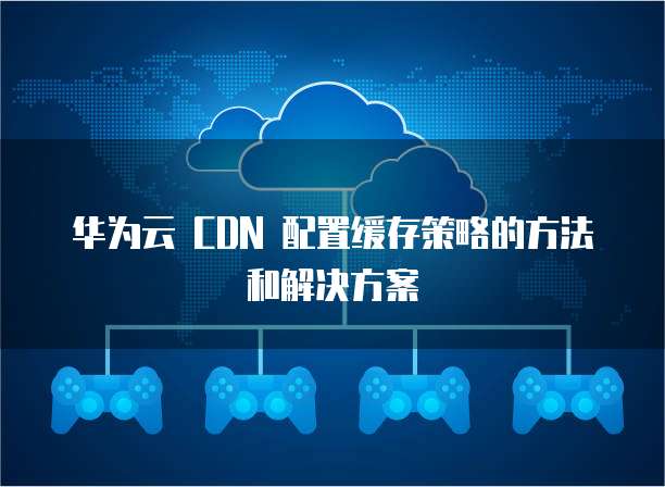 华为云 CDN 配置缓存策略的方法和解决方案