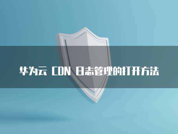 华为云 CDN 日志管理的打开方法