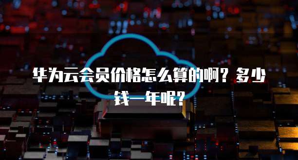 华为云会员价格怎么算的啊?多少钱一年呢?