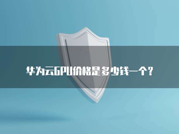 华为云GPU价格是多少钱一个?