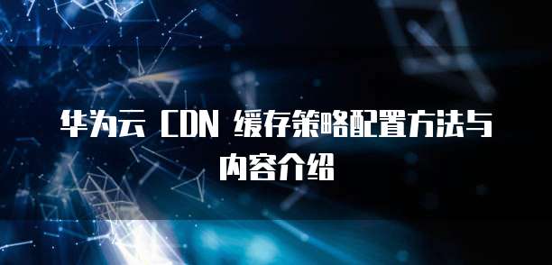 华为云 CDN 缓存策略配置方法与内容介绍