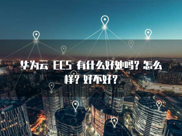 华为云 ECS 有什么好处吗?怎么样?好不好?