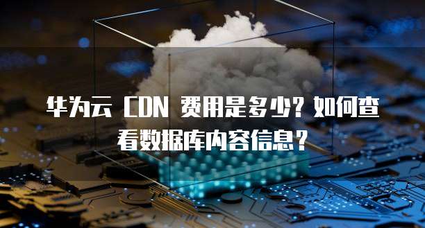 华为云 CDN 费用是多少?如何查看数据库内容信息?
