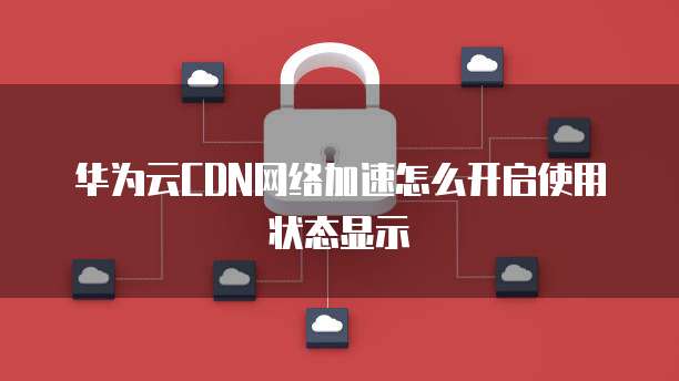 华为云CDN网络加速怎么开启使用状态显示