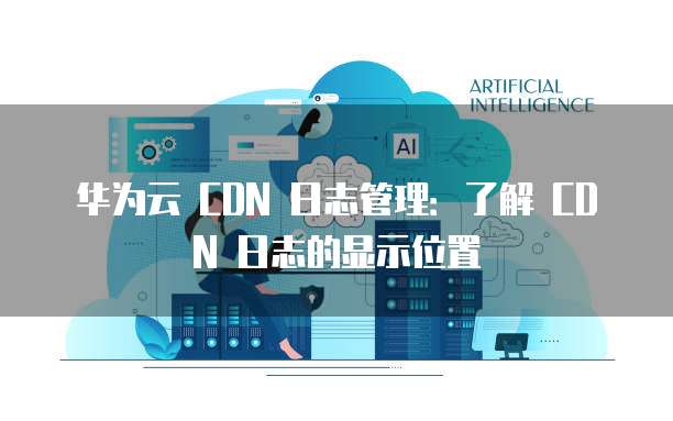 华为云 CDN 日志管理：了解 CDN 日志的显示位置