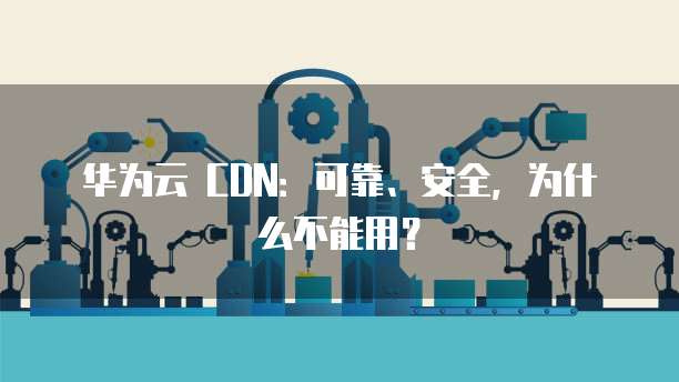 华为云 CDN：可靠、安全，为什么不能用？