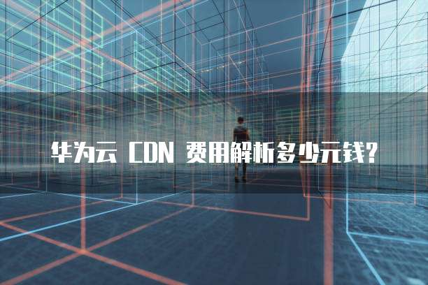 华为云 CDN 费用解析多少元钱?