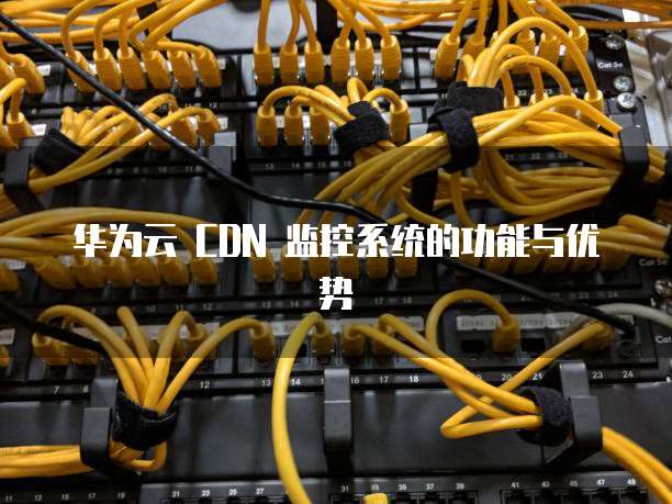 华为云 CDN 监控系统的功能与优势