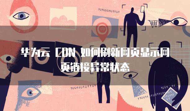 华为云 CDN 如何刷新网页显示网页链接异常状态