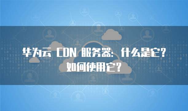 华为云 CDN 服务器:什么是它?如何使用它?