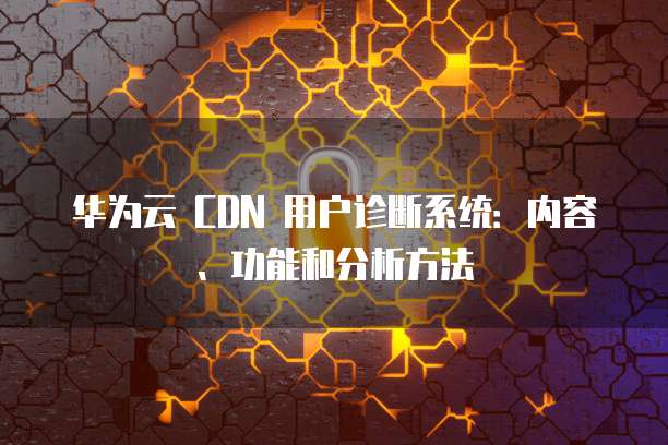 华为云 CDN 用户诊断系统:内容、功能和分析方法