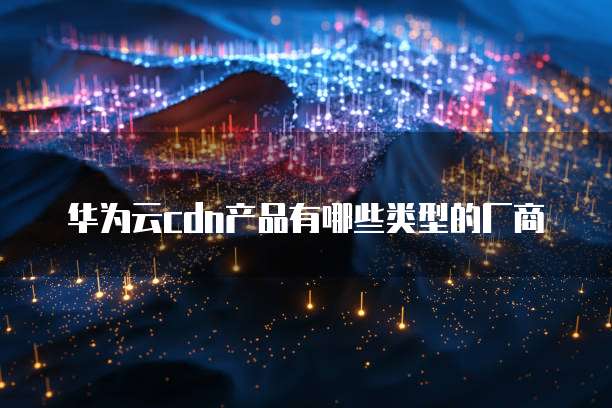 华为云cdn产品有哪些类型的厂商