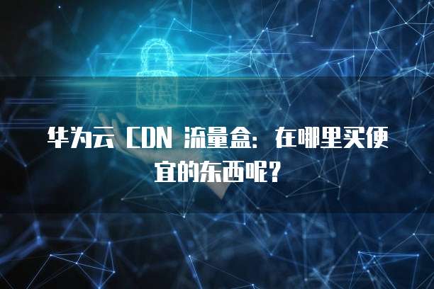 华为云 CDN 流量盒:在哪里买便宜的东西呢?
