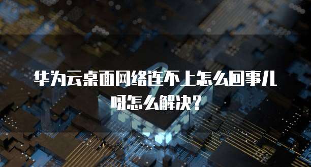 华为云桌面网络连不上怎么回事儿呀怎么解决？