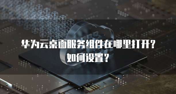 华为云桌面服务组件在哪里打开?如何设置?